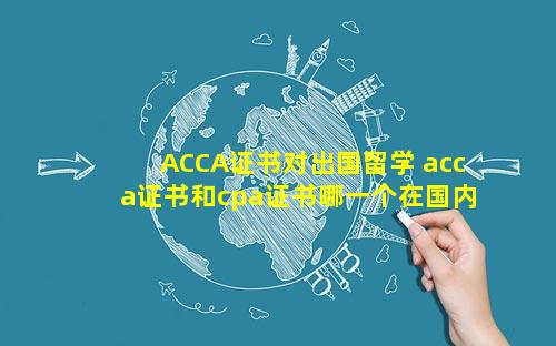 ACCA证书对出国留学 acca证书和cpa证书哪一个在国内更实用